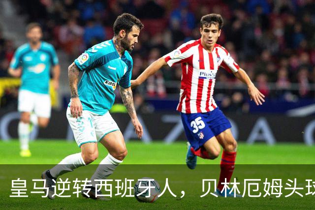 皇马逆转西班牙人，贝林厄姆头球先声夺人